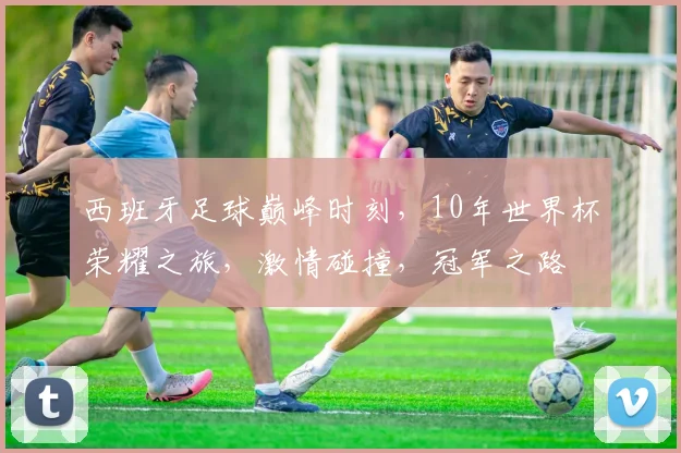 西班牙足球巅峰时刻，10年世界杯荣耀之旅，激情碰撞，冠军之路