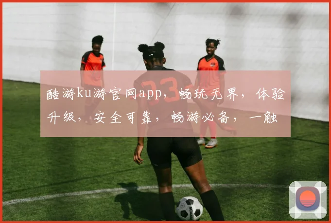 酷游ku游官网app，畅玩无界，体验升级，安全可靠，畅游必备，一触即达