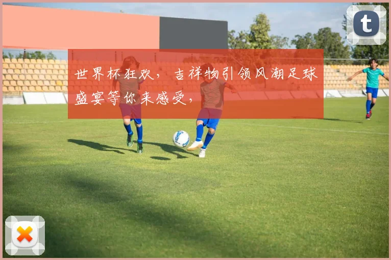 世界杯狂欢，吉祥物引领风潮足球盛宴等你来感受，